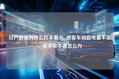 日产逍客为什么打不着火_逍客车钥匙电量不足，车子发不著怎么办