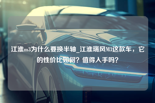 江淮m3为什么要换半轴_江淮瑞风M3这款车，它的性价比如何？值得入手吗？