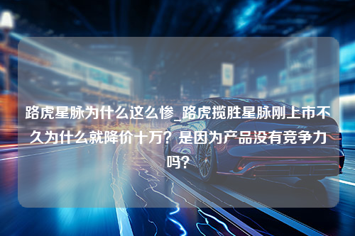 路虎星脉为什么这么惨_路虎揽胜星脉刚上市不久为什么就降价十万？是因为产品没有竞争力吗？