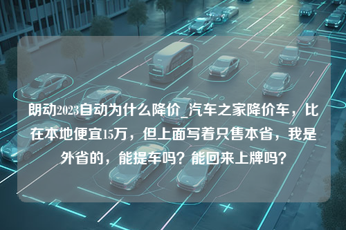 朗动2023自动为什么降价_汽车之家降价车，比在本地便宜15万，但上面写着只售本省，我是外省的，能提车吗？能回来上牌吗？