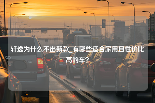 轩逸为什么不出新款_有哪些适合家用且性价比高的车？