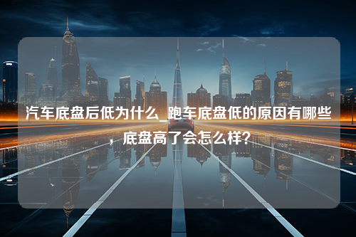 汽车底盘后低为什么_跑车底盘低的原因有哪些，底盘高了会怎么样？