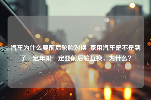 汽车为什么要前后轮胎对换_家用汽车是不是到了一定年限一定要前后轮互换，为什么？