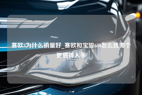 赛欧3为什么销量好_赛欧和宝骏630怎么选哪个更值得入手