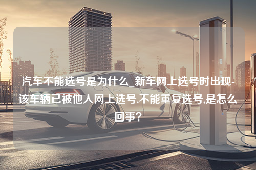 汽车不能选号是为什么_新车网上选号时出现-该车辆已被他人网上选号,不能重复选号,是怎么回事？