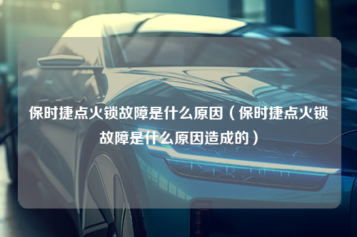 保时捷点火锁故障是什么原因（保时捷点火锁故障是什么原因造成的）