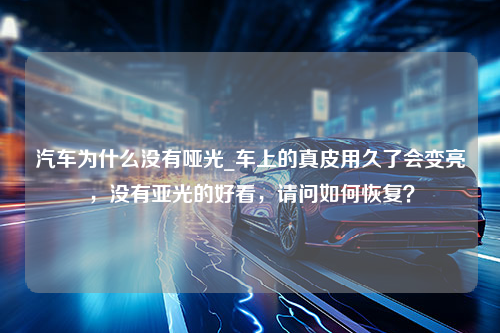 汽车为什么没有哑光_车上的真皮用久了会变亮，没有亚光的好看，请问如何恢复？