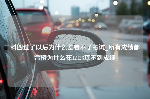 科四过了以后为什么差看不了考试_所有成绩都合格为什么在12123查不到成绩