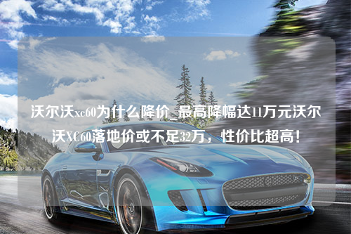 沃尔沃xc60为什么降价_最高降幅达11万元沃尔沃XC60落地价或不足32万，性价比超高！