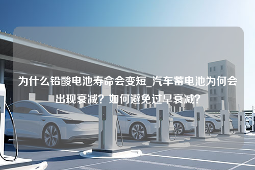 为什么铅酸电池寿命会变短_汽车蓄电池为何会出现衰减？如何避免过早衰减？