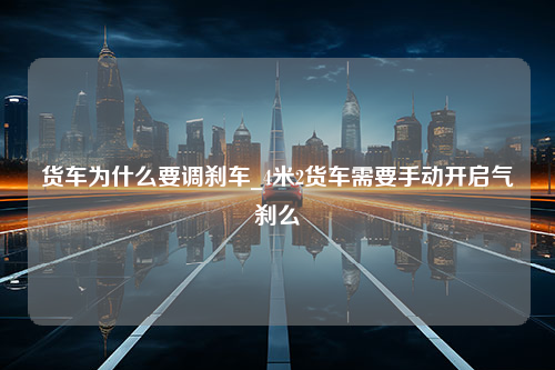 货车为什么要调刹车_4米2货车需要手动开启气刹么