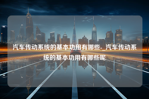 汽车传动系统的基本功用有哪些-_汽车传动系统的基本功用有哪些呢