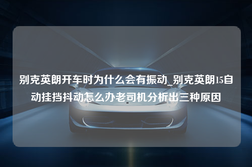 别克英朗开车时为什么会有振动_别克英朗15自动挂挡抖动怎么办老司机分析出三种原因