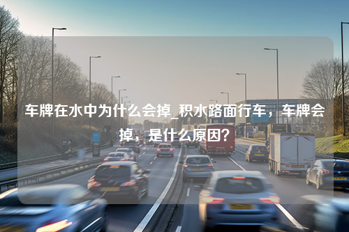 车牌在水中为什么会掉_积水路面行车，车牌会掉，是什么原因？