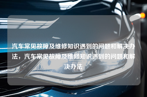 汽车常见故障及维修知识遇到的问题和解决办法，汽车常见故障及维修知识遇到的问题和解决办法