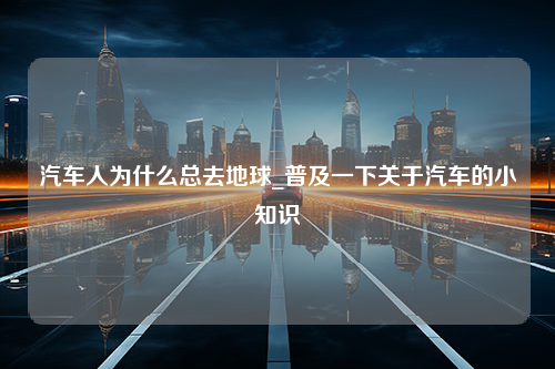 汽车人为什么总去地球_普及一下关于汽车的小知识