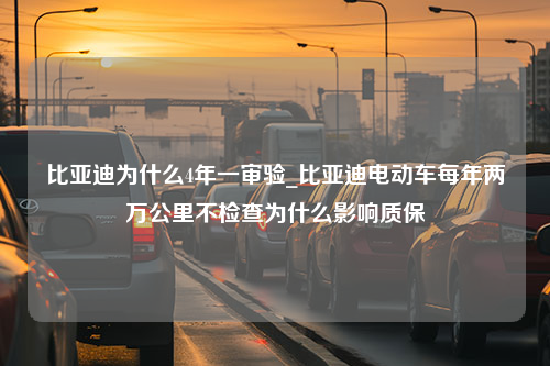 比亚迪为什么4年一审验_比亚迪电动车每年两万公里不检查为什么影响质保