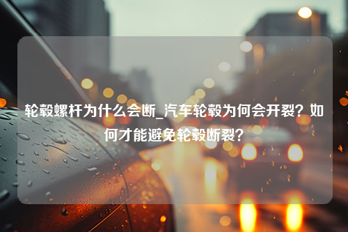 轮毂螺杆为什么会断_汽车轮毂为何会开裂？如何才能避免轮毂断裂？