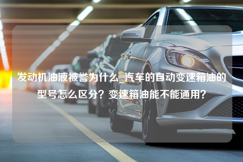 发动机油液被誉为什么_汽车的自动变速箱油的型号怎么区分？变速箱油能不能通用？