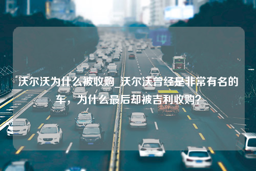 沃尔沃为什么被收购_沃尔沃曾经是非常有名的车，为什么最后却被吉利收购？