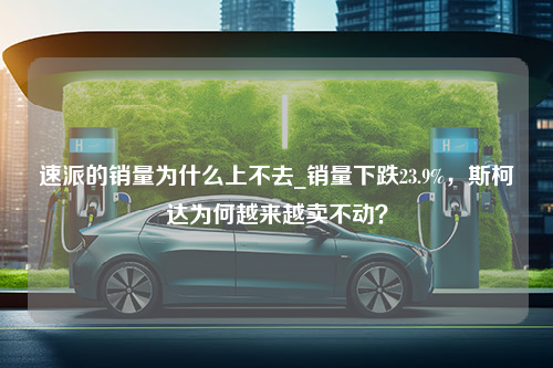 速派的销量为什么上不去_销量下跌23.9%，斯柯达为何越来越卖不动？