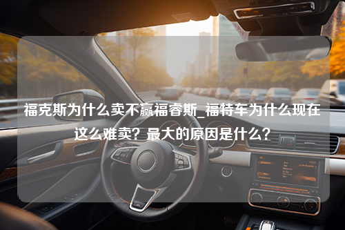 福克斯为什么卖不赢福睿斯_福特车为什么现在这么难卖？最大的原因是什么？