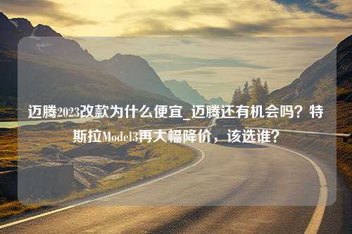 迈腾2023改款为什么便宜_迈腾还有机会吗？特斯拉Model3再大幅降价，该选谁？