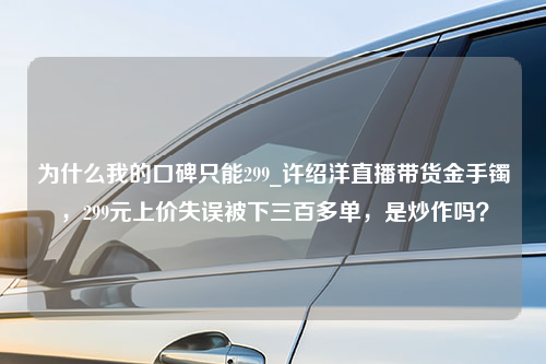 为什么我的口碑只能299_许绍洋直播带货金手镯，299元上价失误被下三百多单，是炒作吗？