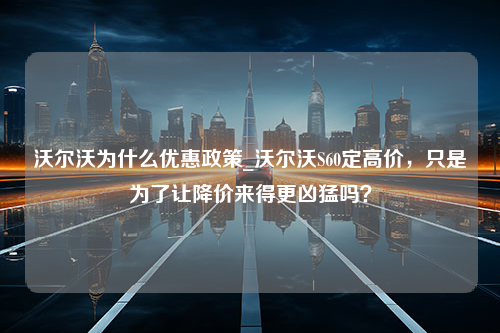 沃尔沃为什么优惠政策_沃尔沃S60定高价，只是为了让降价来得更凶猛吗？