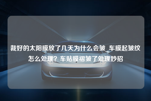 裁好的太阳膜放了几天为什么会皱_车膜起皱纹怎么处理？车贴膜褶皱了处理妙招