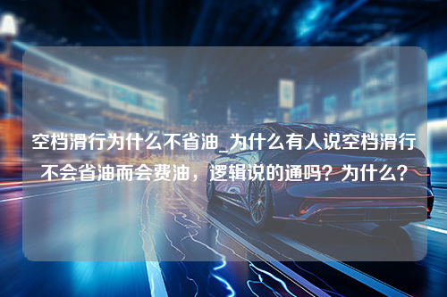 空档滑行为什么不省油_为什么有人说空档滑行不会省油而会费油，逻辑说的通吗？为什么？