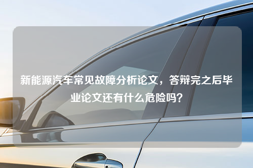 新能源汽车常见故障分析论文，答辩完之后毕业论文还有什么危险吗？