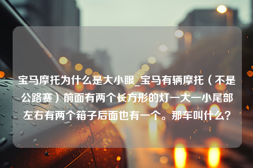 宝马摩托为什么是大小眼_宝马有辆摩托（不是公路赛）前面有两个长方形的灯一大一小尾部左右有两个箱子后面也有一个。那车叫什么？