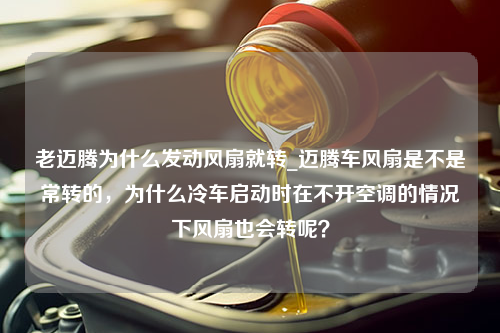 老迈腾为什么发动风扇就转_迈腾车风扇是不是常转的，为什么冷车启动时在不开空调的情况下风扇也会转呢？