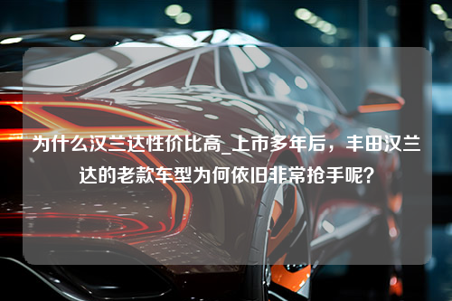 为什么汉兰达性价比高_上市多年后，丰田汉兰达的老款车型为何依旧非常抢手呢？