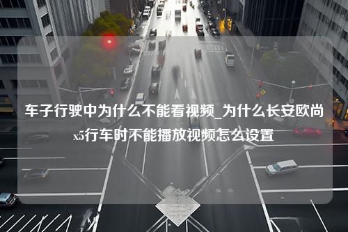 车子行驶中为什么不能看视频_为什么长安欧尚x5行车时不能播放视频怎么设置