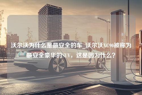 沃尔沃为什么是最安全的车_沃尔沃XC90被称为最安全豪华的SUV，这是因为什么？