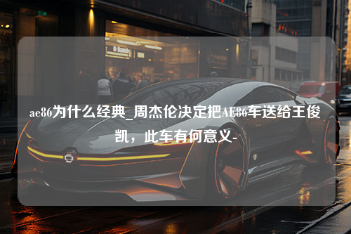 ae86为什么经典_周杰伦决定把AE86车送给王俊凯，此车有何意义-