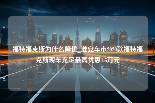 福特福克斯为什么降价_淮安车市2020款福特福克斯现车充足最高优惠1.5万元