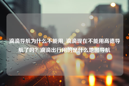 滴滴导航为什么不能用_滴滴现在不能用高德导航了吗？滴滴出行用的是什么地图导航