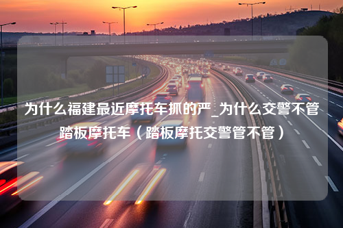 为什么福建最近摩托车抓的严_为什么交警不管踏板摩托车（踏板摩托交警管不管）