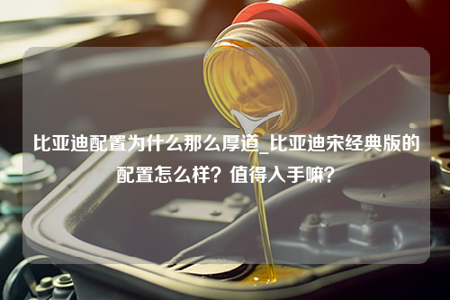 比亚迪配置为什么那么厚道_比亚迪宋经典版的配置怎么样？值得入手嘛？