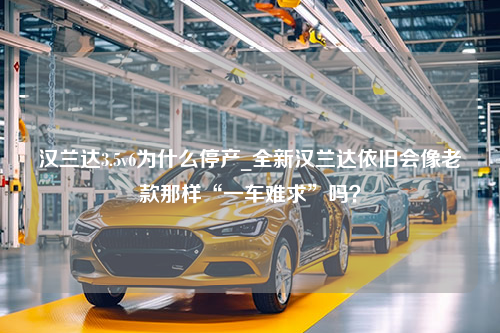 汉兰达3.5v6为什么停产_全新汉兰达依旧会像老款那样“一车难求”吗？