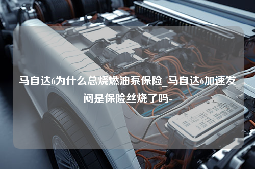 马自达6为什么总烧燃油泵保险_马自达6加速发闷是保险丝烧了吗-