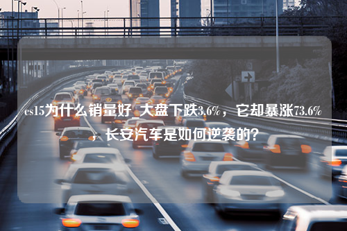 cs15为什么销量好_大盘下跌3.6%，它却暴涨73.6%，长安汽车是如何逆袭的？