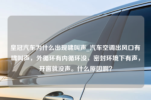 皇冠汽车为什么出现啸叫声_汽车空调出风口有啸叫声，外循环有内循环没，密封环境下有声，开窗就没声。什么原因啊？