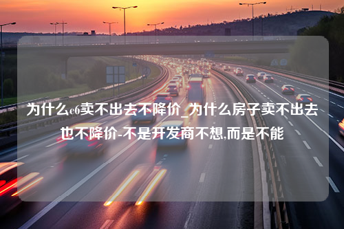 为什么c6卖不出去不降价_为什么房子卖不出去也不降价-不是开发商不想,而是不能