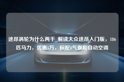 途昂涡轮为什么两千_解读大众途昂入门版，186匹马力，优惠5万，标配8气囊和自动空调