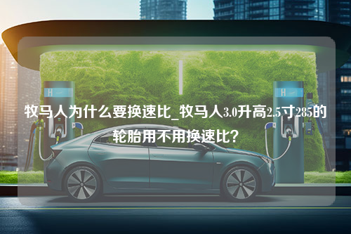 牧马人为什么要换速比_牧马人3.0升高2.5寸285的轮胎用不用换速比？