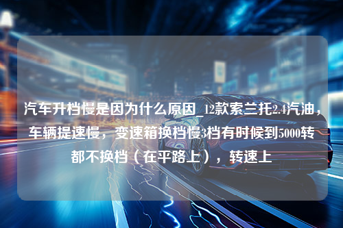 汽车升档慢是因为什么原因_12款索兰托2.4汽油，车辆提速慢，变速箱换档慢3档有时候到5000转都不换档（在平路上），转速上